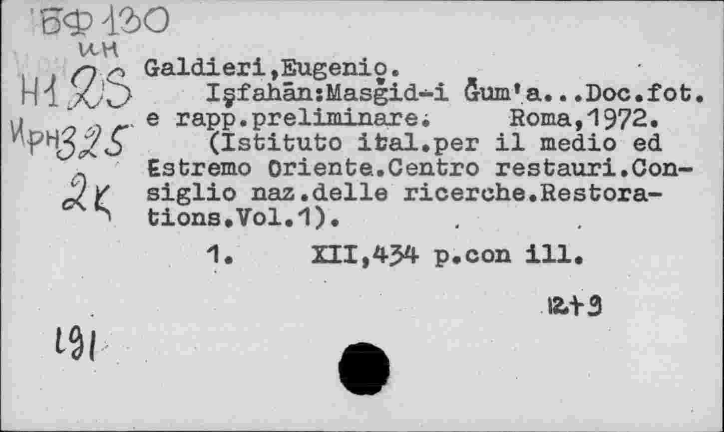 ﻿
VCK
Galdieri»Eugenio.
> I§fahân:Masgid-i бит’а...Doc.fot .. e rapp.preliminare; Roma,1972.
(Istituto ifcal.per il medio ed Estremo Oriente.Centro restauri.Consiglio naz.delle ricerche.Restorations. Vol. И).
1.	XII,454 p.con ill.
a+3
I5l